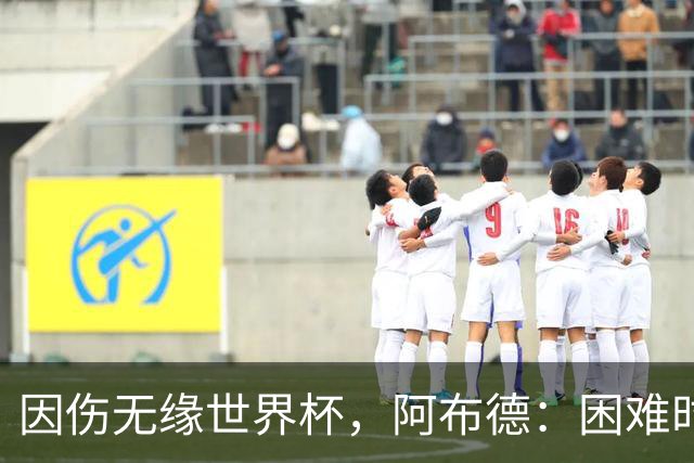 因伤无缘世界杯，阿布德：困难时刻，信仰、耐心和感恩尤为重要